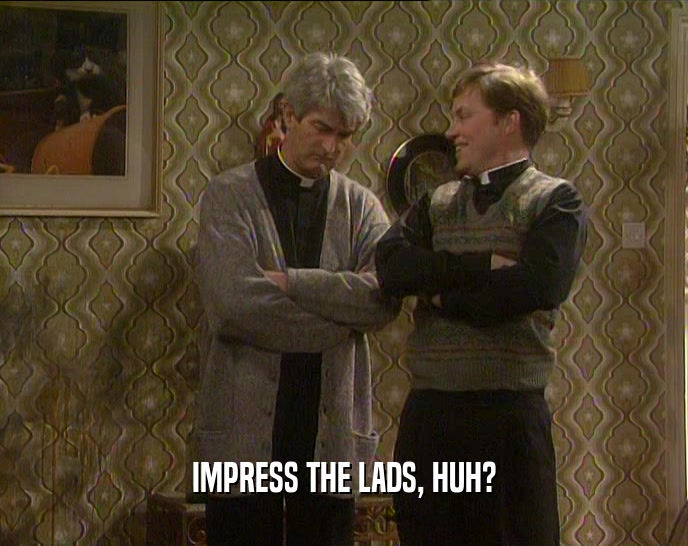 IMPRESS THE LADS, HUH?  