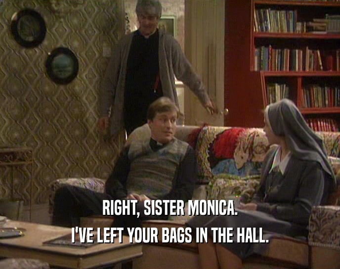 RIGHT, SISTER MONICA. I'VE LEFT YOUR BAGS IN THE HALL. 