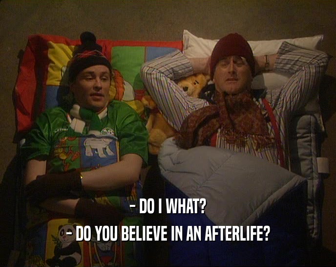 - DO I WHAT?
 - DO YOU BELIEVE IN AN AFTERLIFE?
 