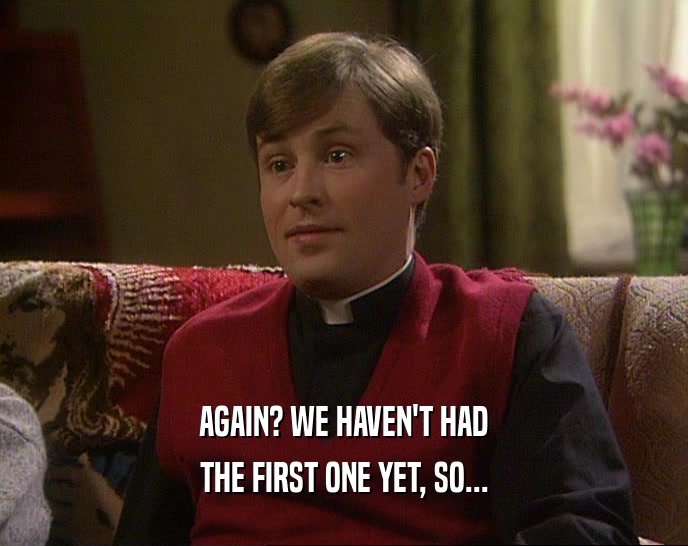 AGAIN? WE HAVEN'T HAD THE FIRST ONE YET, SO... 
