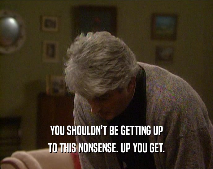 YOU SHOULDN'T BE GETTING UP TO THIS NONSENSE. UP YOU GET. 