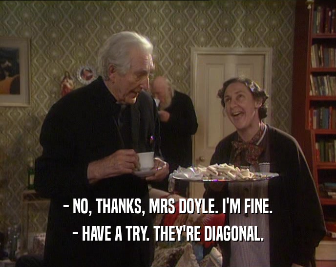 - NO, THANKS, MRS DOYLE. I'M FINE.
 - HAVE A TRY. THEY'RE DIAGONAL.
 