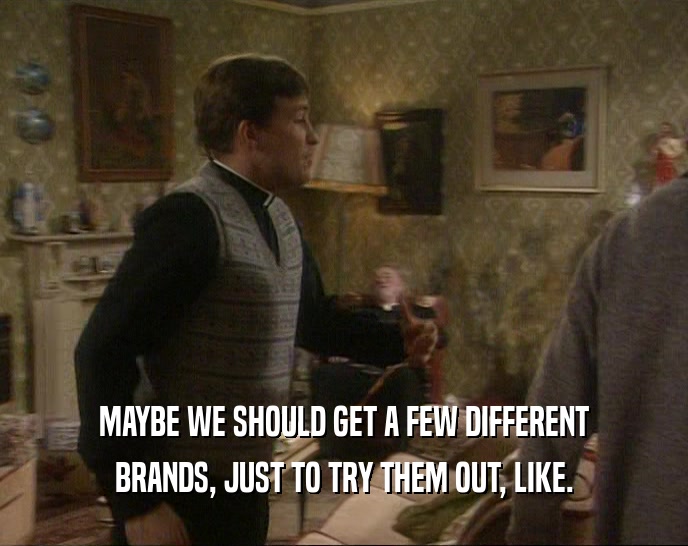 MAYBE WE SHOULD GET A FEW DIFFERENT BRANDS, JUST TO TRY THEM OUT, LIKE. 