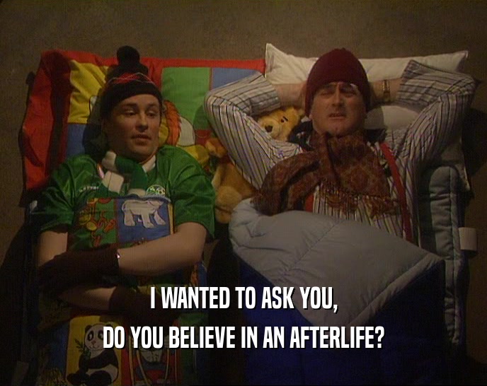 I WANTED TO ASK YOU, DO YOU BELIEVE IN AN AFTERLIFE? 