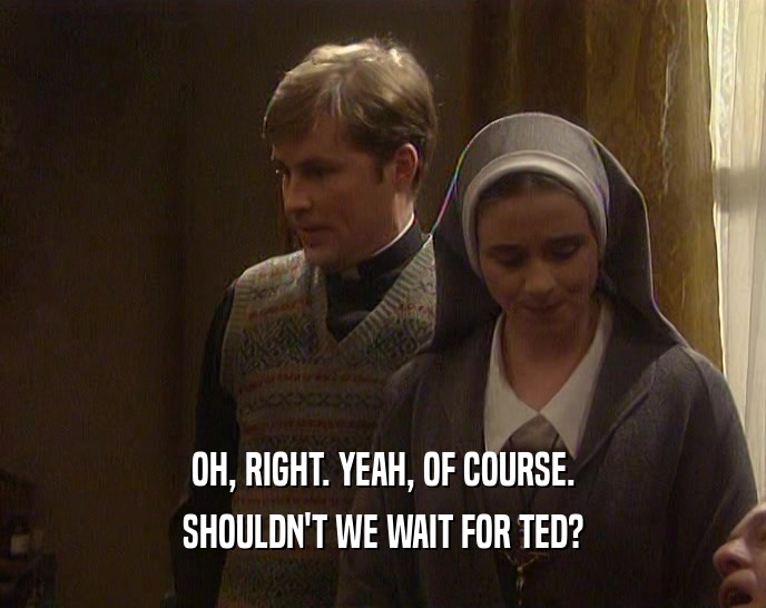 OH, RIGHT. YEAH, OF COURSE. SHOULDN'T WE WAIT FOR TED? 