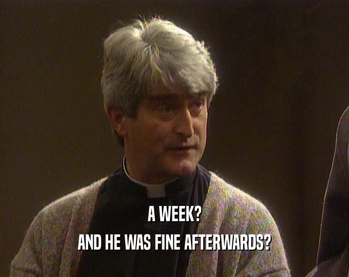 A WEEK? AND HE WAS FINE AFTERWARDS? 