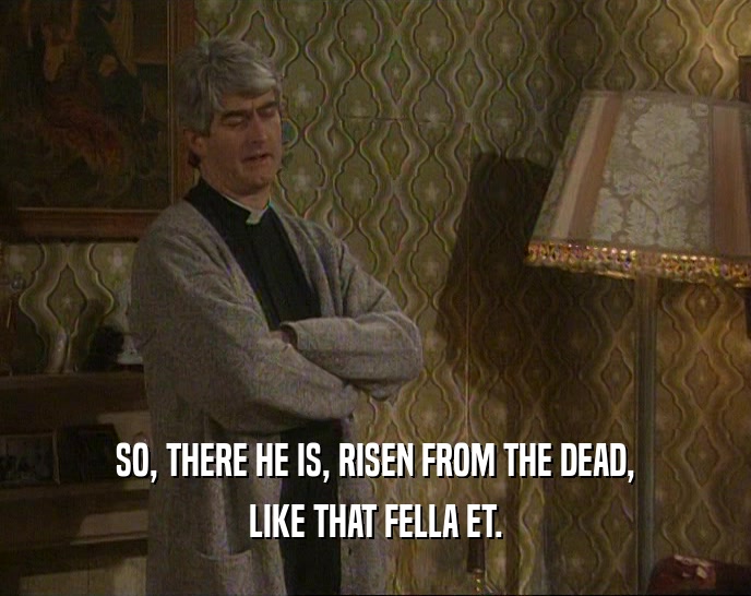 SO, THERE HE IS, RISEN FROM THE DEAD, LIKE THAT FELLA ET. 