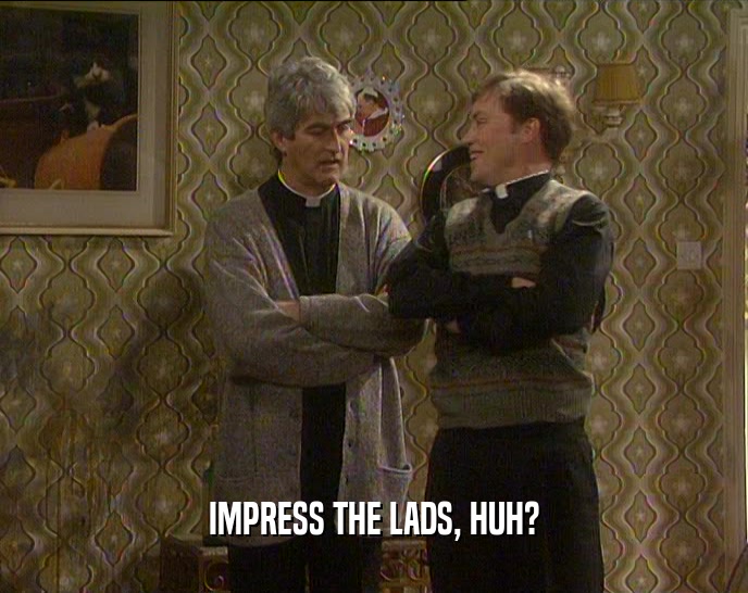 IMPRESS THE LADS, HUH?  