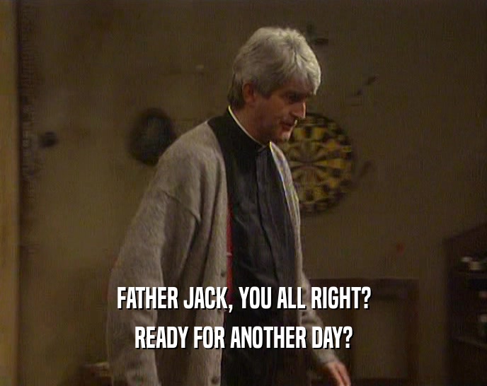 FATHER JACK, YOU ALL RIGHT? READY FOR ANOTHER DAY? 