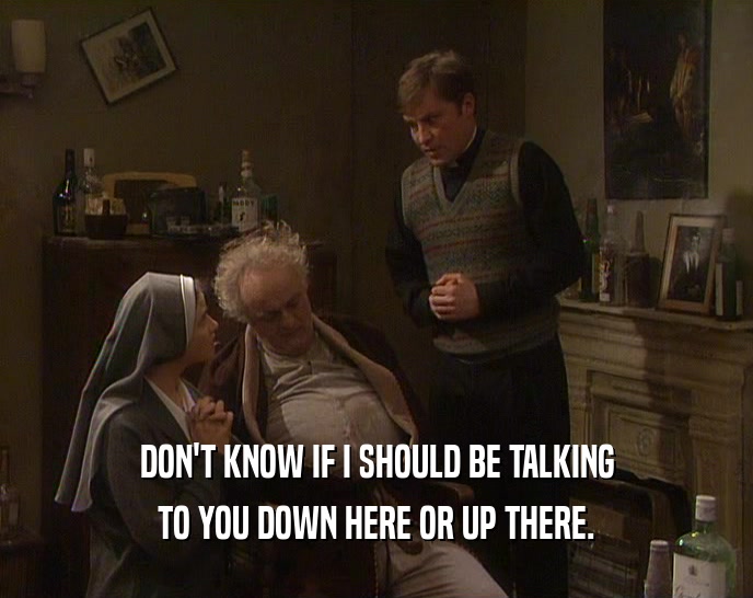 DON'T KNOW IF I SHOULD BE TALKING TO YOU DOWN HERE OR UP THERE. 
