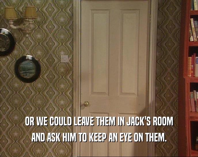OR WE COULD LEAVE THEM IN JACK'S ROOM AND ASK HIM TO KEEP AN EYE ON THEM. 