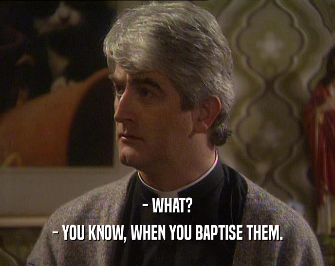 - WHAT? - YOU KNOW, WHEN YOU BAPTISE THEM. 