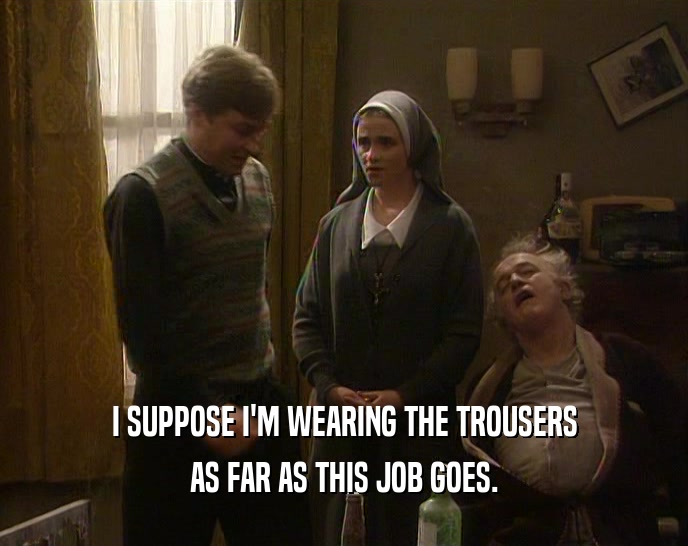 I SUPPOSE I'M WEARING THE TROUSERS AS FAR AS THIS JOB GOES. 
