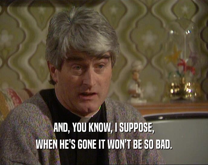 AND, YOU KNOW, I SUPPOSE, WHEN HE'S GONE IT WON'T BE SO BAD. 