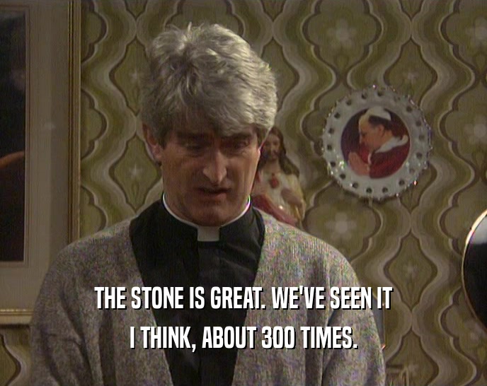 THE STONE IS GREAT. WE'VE SEEN IT
 I THINK, ABOUT 300 TIMES.
 