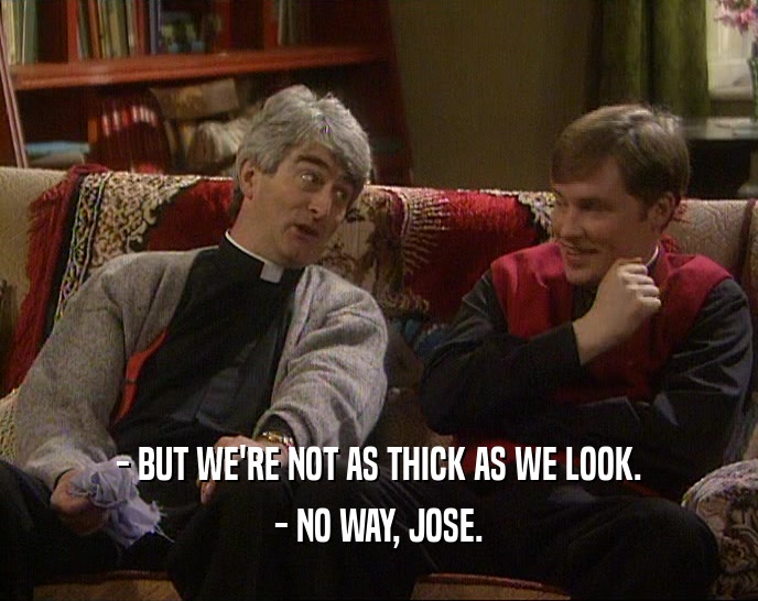 - BUT WE'RE NOT AS THICK AS WE LOOK. - NO WAY, JOSE. 