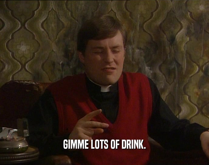 GIMME LOTS OF DRINK.  