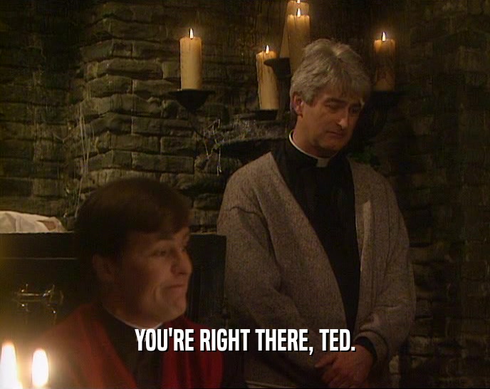 YOU'RE RIGHT THERE, TED.  