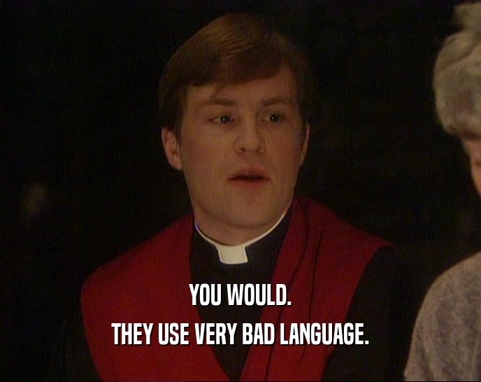 YOU WOULD. THEY USE VERY BAD LANGUAGE. 