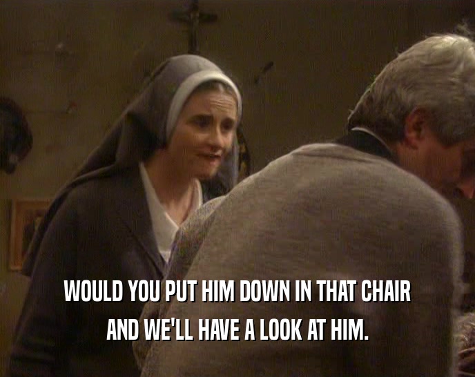 WOULD YOU PUT HIM DOWN IN THAT CHAIR
 AND WE'LL HAVE A LOOK AT HIM.
 