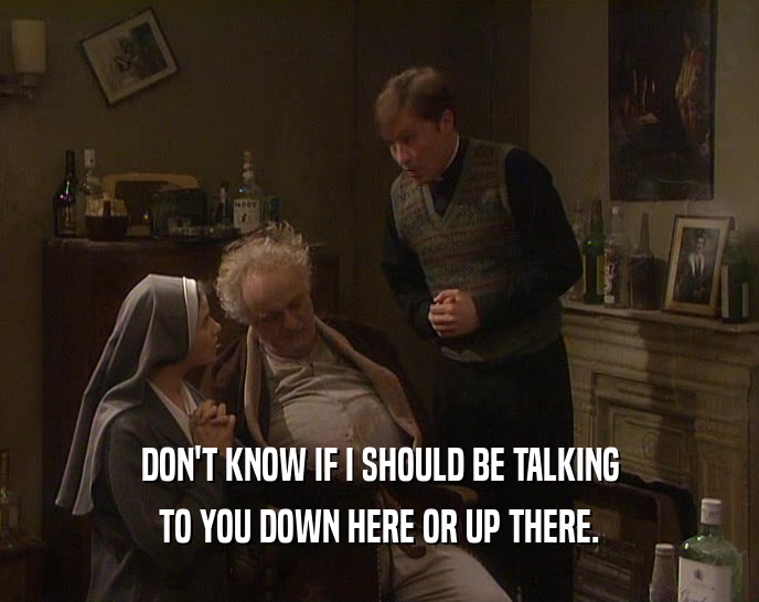 DON'T KNOW IF I SHOULD BE TALKING TO YOU DOWN HERE OR UP THERE. 