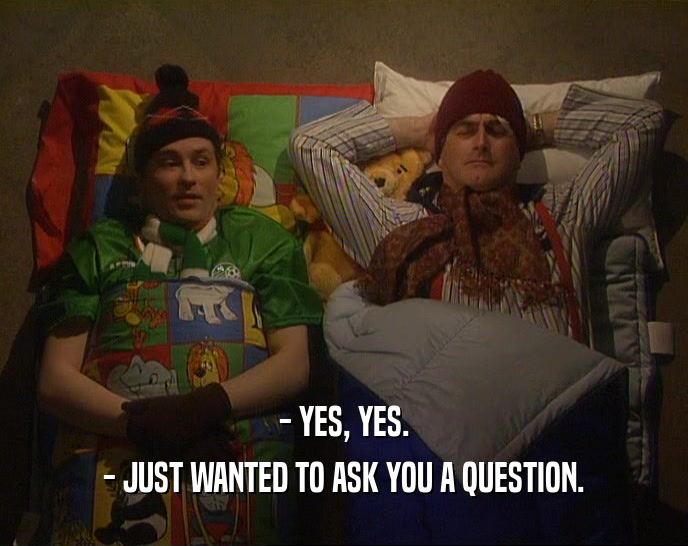 - YES, YES.
 - JUST WANTED TO ASK YOU A QUESTION.
 