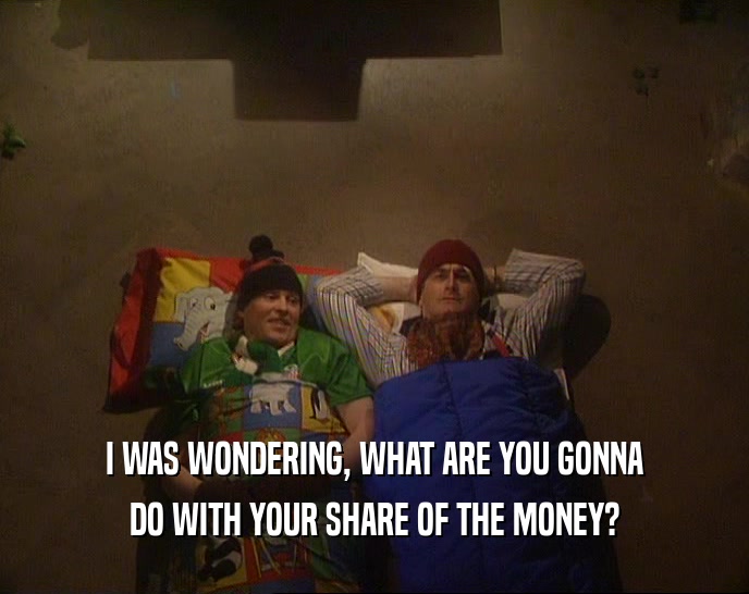 I WAS WONDERING, WHAT ARE YOU GONNA
 DO WITH YOUR SHARE OF THE MONEY?
 