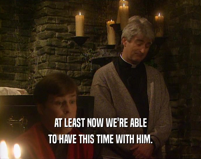 AT LEAST NOW WE'RE ABLE TO HAVE THIS TIME WITH HIM. 