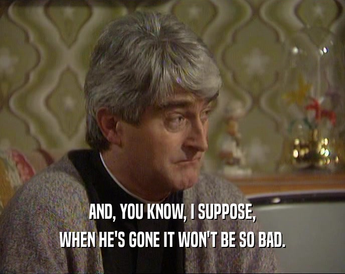 AND, YOU KNOW, I SUPPOSE, WHEN HE'S GONE IT WON'T BE SO BAD. 