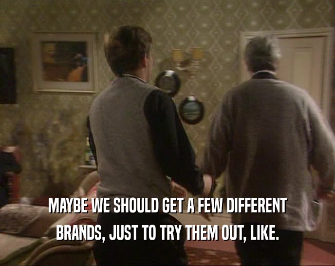 MAYBE WE SHOULD GET A FEW DIFFERENT BRANDS, JUST TO TRY THEM OUT, LIKE. 
