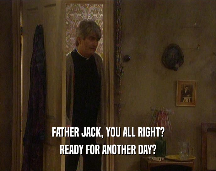 FATHER JACK, YOU ALL RIGHT? READY FOR ANOTHER DAY? 
