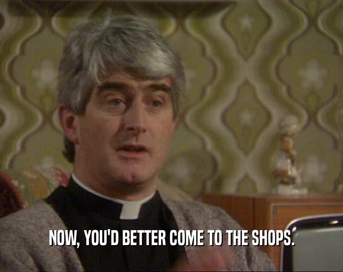 NOW, YOU'D BETTER COME TO THE SHOPS.  