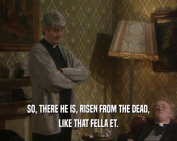 SO, THERE HE IS, RISEN FROM THE DEAD, LIKE THAT FELLA ET. 