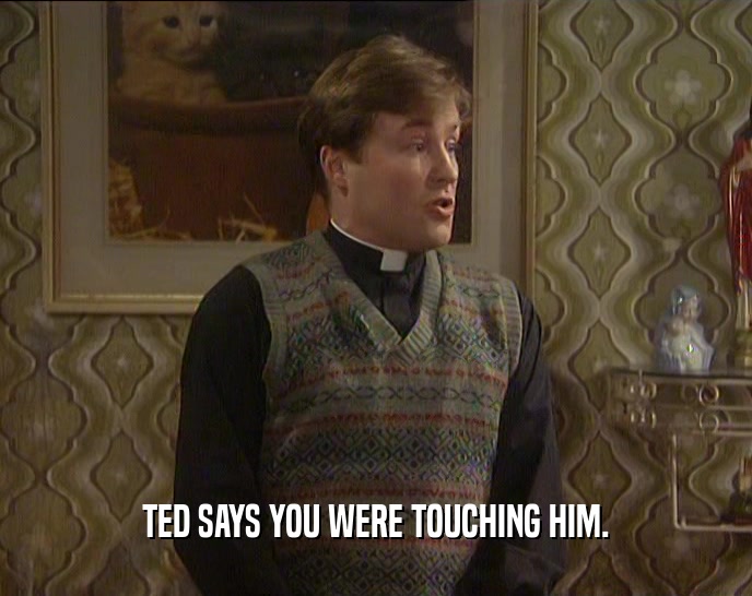TED SAYS YOU WERE TOUCHING HIM.  