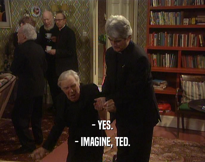 - YES.
 - IMAGINE, TED.
 