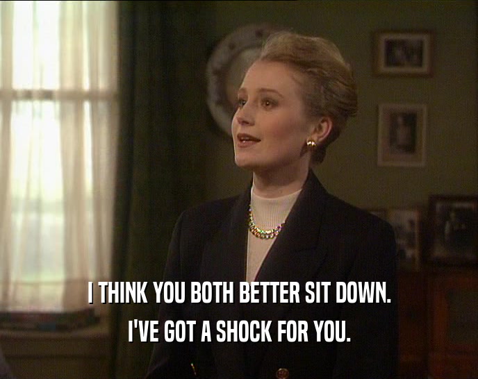 I THINK YOU BOTH BETTER SIT DOWN. I'VE GOT A SHOCK FOR YOU. 