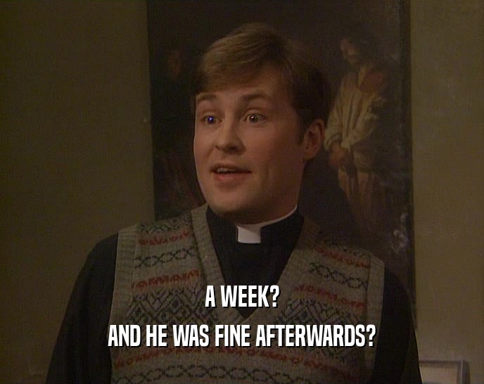 A WEEK? AND HE WAS FINE AFTERWARDS? 