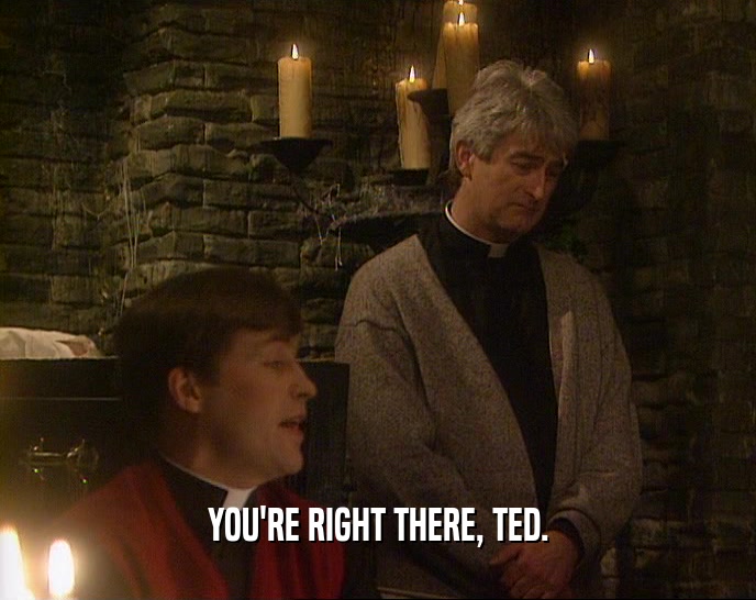 YOU'RE RIGHT THERE, TED.  