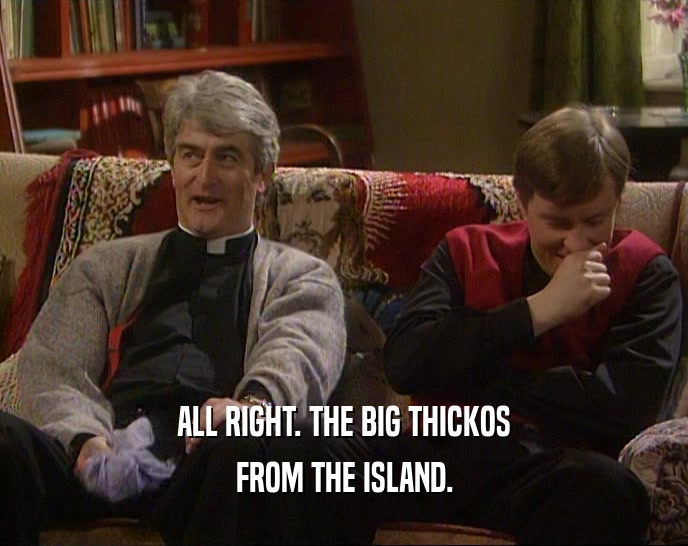 ALL RIGHT. THE BIG THICKOS FROM THE ISLAND. 