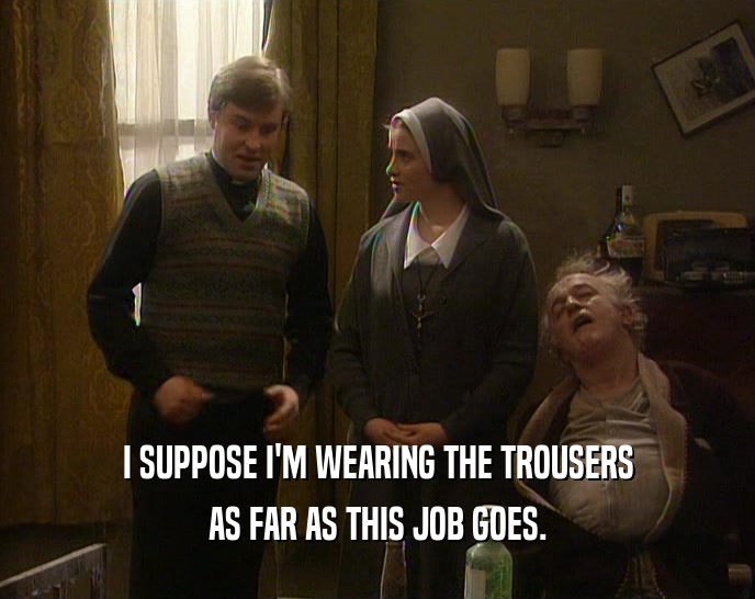 I SUPPOSE I'M WEARING THE TROUSERS
 AS FAR AS THIS JOB GOES.
 