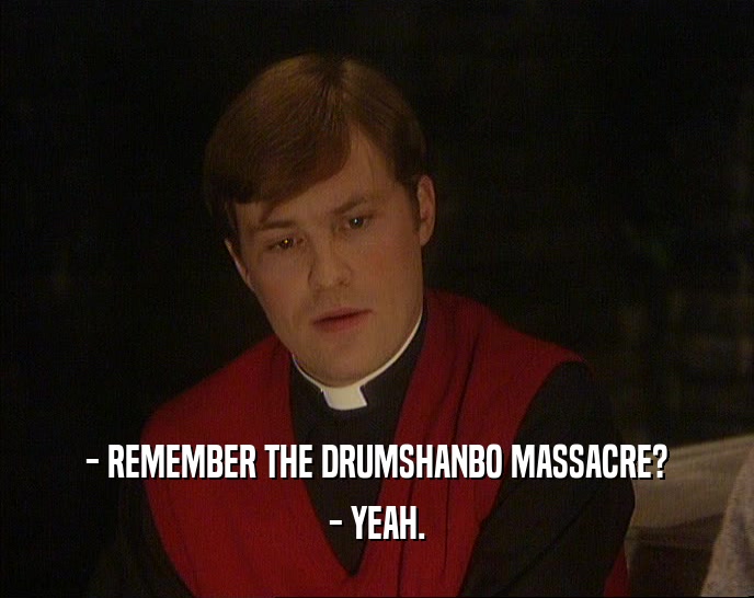 - REMEMBER THE DRUMSHANBO MASSACRE?
 - YEAH.
 