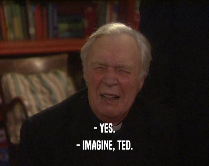 - YES.
 - IMAGINE, TED.
 