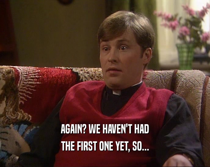 AGAIN? WE HAVEN'T HAD THE FIRST ONE YET, SO... 