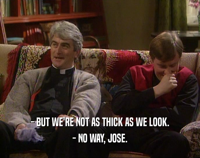 - BUT WE'RE NOT AS THICK AS WE LOOK. - NO WAY, JOSE. 