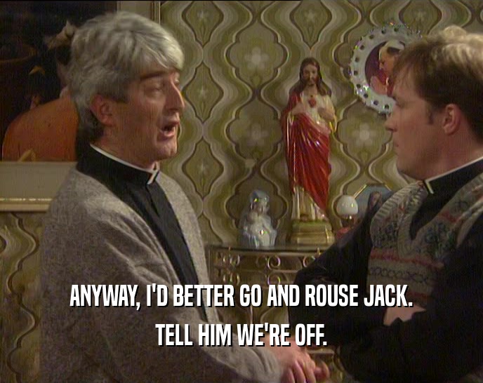 ANYWAY, I'D BETTER GO AND ROUSE JACK. TELL HIM WE'RE OFF. 
