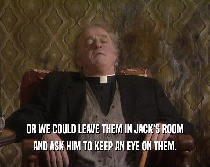 OR WE COULD LEAVE THEM IN JACK'S ROOM AND ASK HIM TO KEEP AN EYE ON THEM. 