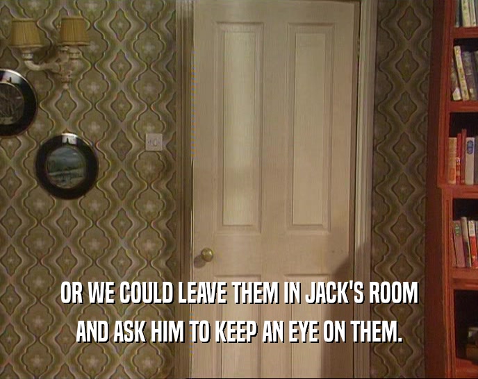 OR WE COULD LEAVE THEM IN JACK'S ROOM AND ASK HIM TO KEEP AN EYE ON THEM. 