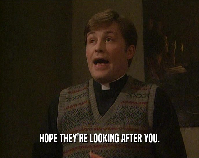 HOPE THEY'RE LOOKING AFTER YOU.  