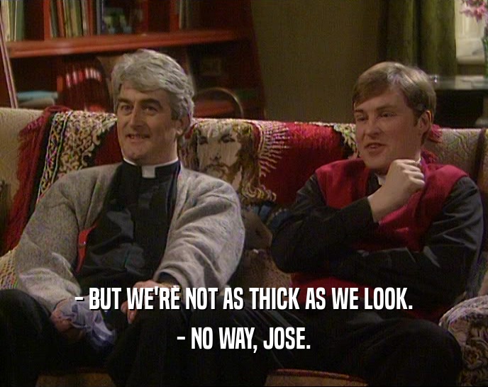 - BUT WE'RE NOT AS THICK AS WE LOOK. - NO WAY, JOSE. 