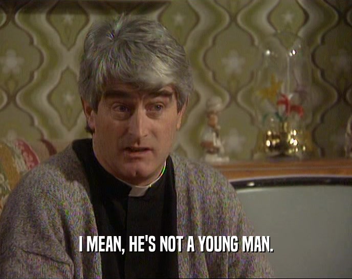 I MEAN, HE'S NOT A YOUNG MAN.  